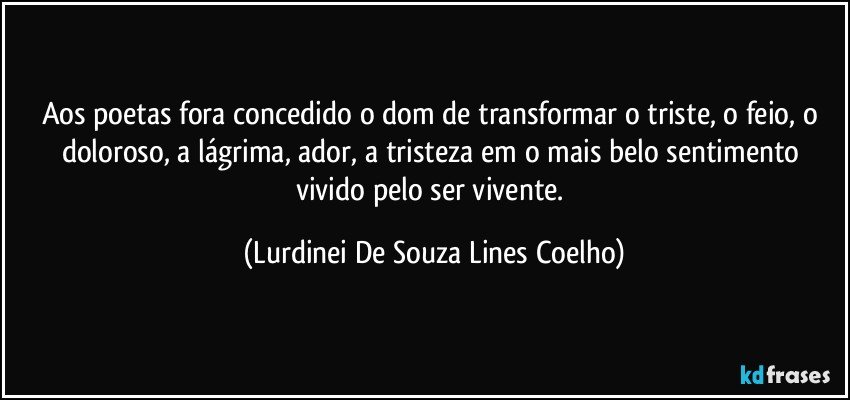 Aos poetas fora concedido o dom de transformar o triste, o feio, o doloroso, a lágrima, ador, a tristeza em o mais belo sentimento vivido pelo ser vivente. (Lurdinei De Souza Lines Coelho)