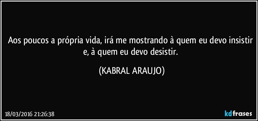 Aos poucos a própria vida, irá me mostrando à quem eu devo insistir e, à quem eu devo desistir. (KABRAL ARAUJO)