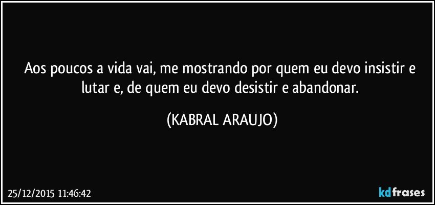 Aos poucos a vida vai, me mostrando por quem eu devo insistir e lutar e, de quem eu devo desistir e abandonar. (KABRAL ARAUJO)