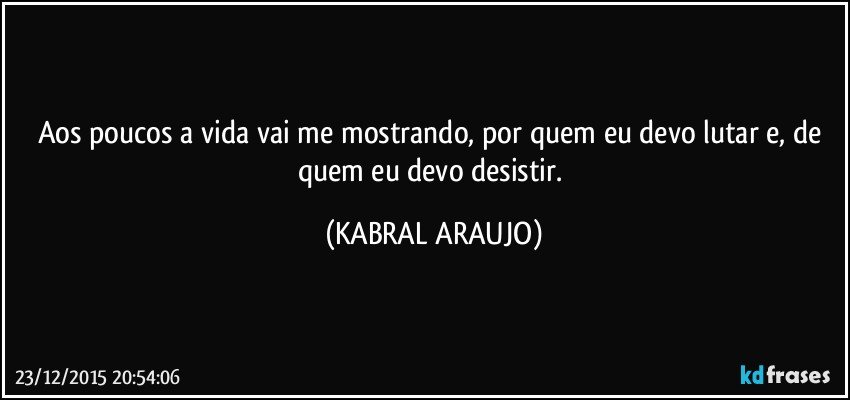 Aos poucos a vida vai me mostrando, por quem eu devo lutar e, de quem eu devo desistir. (KABRAL ARAUJO)