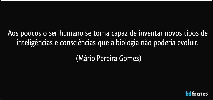 Aos poucos o ser humano se torna capaz de inventar novos tipos de inteligências e consciências que a biologia não poderia evoluir. (Mário Pereira Gomes)