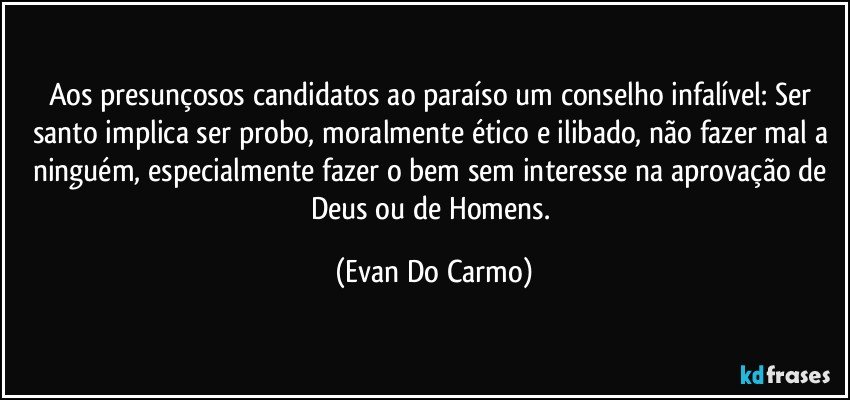 Aos presunçosos candidatos ao paraíso um conselho infalível: Ser santo implica ser probo, moralmente ético e ilibado, não fazer mal a ninguém, especialmente fazer o bem sem interesse na aprovação de Deus ou de Homens. (Evan Do Carmo)