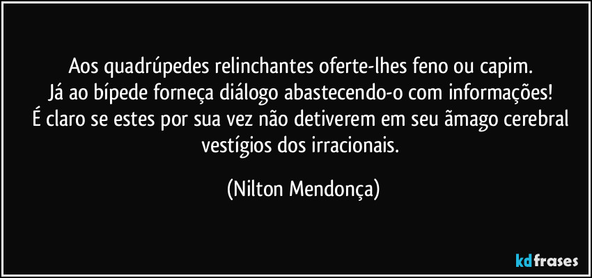 Aos quadrúpedes relinchantes  oferte-lhes feno ou capim. 
Já ao bípede forneça diálogo abastecendo-o com informações! 
É claro se estes por sua vez não detiverem em seu ãmago cerebral vestígios dos irracionais. (Nilton Mendonça)