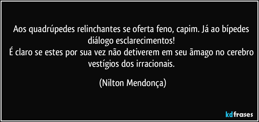 Aos quadrúpedes relinchantes se oferta feno, capim. Já ao bípedes diálogo esclarecimentos! 
É claro se estes por sua vez não detiverem em seu ãmago no cerebro vestígios dos irracionais. (Nilton Mendonça)