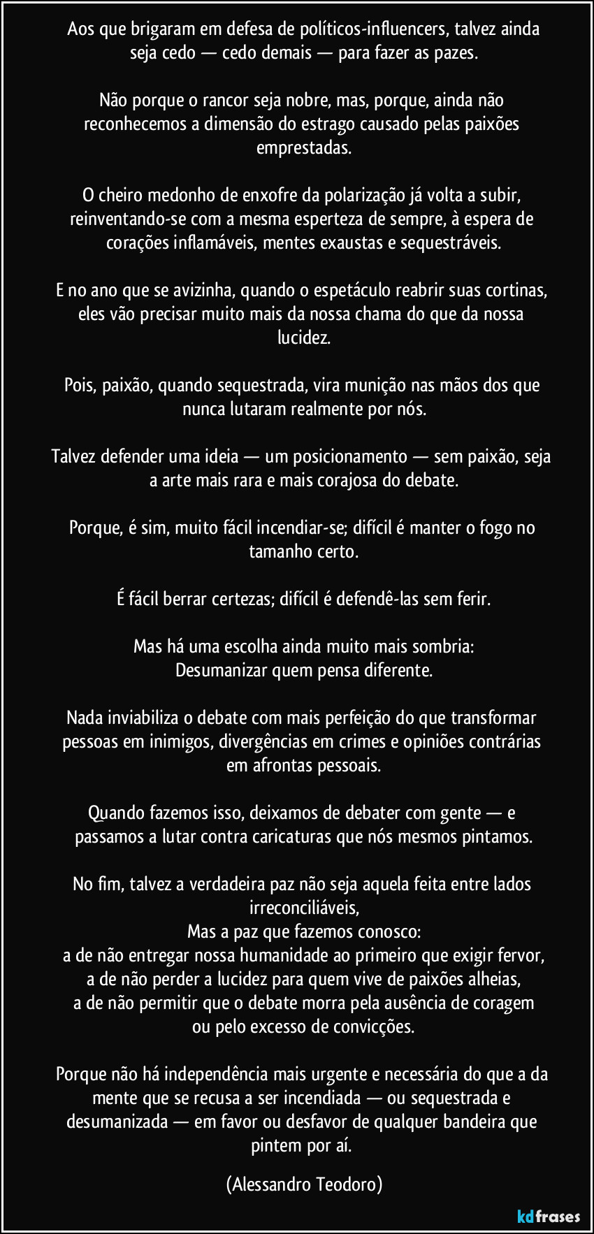⁠Aos que brigaram em defesa de políticos-influencers, talvez ainda seja cedo — cedo demais — para fazer as pazes.

Não porque o rancor seja nobre, mas, porque, ainda não reconhecemos a dimensão do estrago causado pelas paixões emprestadas.

O cheiro medonho de enxofre da polarização já volta a subir, reinventando-se com a mesma esperteza de sempre, à espera de corações inflamáveis, mentes exaustas e sequestráveis.

E no ano que se avizinha, quando o espetáculo reabrir suas cortinas, eles vão precisar muito mais da nossa chama do que da nossa lucidez.

Pois, paixão, quando sequestrada, vira munição nas mãos dos que nunca lutaram realmente por nós.

Talvez defender uma ideia — um posicionamento — sem paixão, seja a arte mais rara e mais corajosa do debate.

Porque, é sim, muito fácil incendiar-se; difícil é manter o fogo no tamanho certo.

É fácil berrar certezas; difícil é defendê-las sem ferir.

Mas há uma escolha ainda muito mais sombria:
Desumanizar quem pensa diferente.

Nada inviabiliza o debate com mais perfeição do que transformar pessoas em inimigos, divergências em crimes e opiniões contrárias em afrontas pessoais.

Quando fazemos isso, deixamos de debater com gente — e passamos a lutar contra caricaturas que nós mesmos pintamos.

No fim, talvez a verdadeira paz não seja aquela feita entre lados irreconciliáveis,
Mas a paz que fazemos conosco:
a de não entregar nossa humanidade ao primeiro que exigir fervor,
a de não perder a lucidez para quem vive de paixões alheias,
a de não permitir que o debate morra pela ausência de coragem
ou pelo excesso de convicções.

Porque não há independência mais urgente e necessária do que a da mente que se recusa a ser incendiada — ou sequestrada e desumanizada — em favor ou desfavor de qualquer bandeira que pintem por aí. (Alessandro Teodoro)