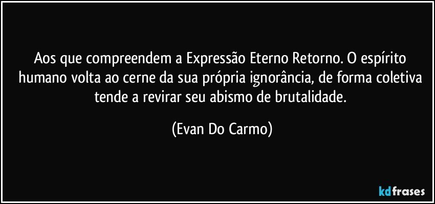 Aos que compreendem a Expressão Eterno Retorno. O espírito humano volta ao cerne da sua própria ignorância, de forma coletiva tende a revirar seu abismo de brutalidade. (Evan Do Carmo)