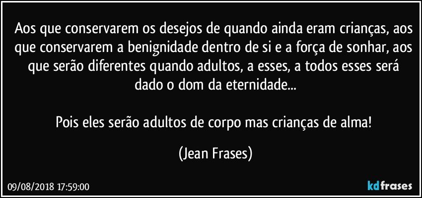 Aos que conservarem os desejos de quando ainda eram crianças, aos que conservarem a benignidade dentro de si e a força de sonhar, aos que serão diferentes quando adultos, a esses, a todos esses será dado o dom da eternidade...

Pois eles serão adultos de corpo mas crianças de alma! (Jean Frases)