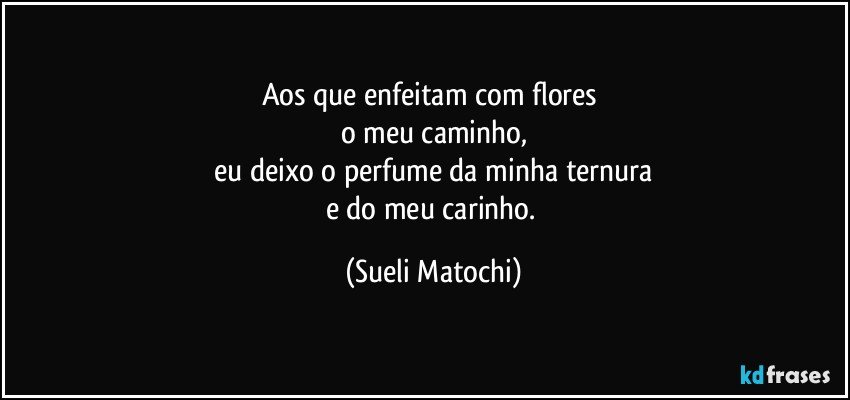 Aos que enfeitam com flores 
o meu caminho,
 eu deixo o perfume da minha ternura 
e do meu carinho. (Sueli Matochi)