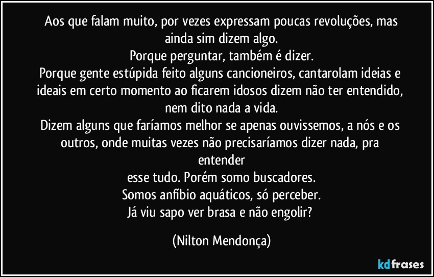 ⁠Aos que falam muito, por vezes expressam poucas revoluções, mas ainda sim dizem algo.
Porque perguntar, também é dizer.
Porque gente estúpida feito alguns cancioneiros, cantarolam ideias e ideais em certo momento ao ficarem idosos dizem não ter entendido, nem dito nada a vida.
Dizem alguns que faríamos melhor se apenas ouvissemos, a nós e os outros, onde muitas vezes não precisaríamos dizer nada, pra entender
esse tudo. Porém somo buscadores.
Somos anfíbio aquáticos, só perceber.
Já viu sapo ver brasa e não engolir? (Nilton Mendonça)