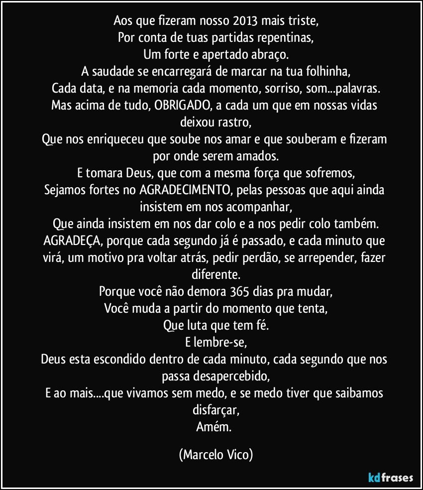 Aos que fizeram nosso  2013 mais triste,
Por conta de tuas partidas repentinas,
Um forte e apertado abraço.
A saudade se encarregará de marcar na tua folhinha,
Cada data, e na memoria cada momento, sorriso, som...palavras.
Mas acima de tudo, OBRIGADO, a cada um que em nossas vidas deixou rastro,
Que nos enriqueceu que soube nos amar e que souberam e fizeram por onde serem amados.
E tomara Deus, que com a mesma força que sofremos,
Sejamos fortes no AGRADECIMENTO, pelas pessoas que aqui ainda insistem em nos acompanhar,
Que ainda insistem em nos dar colo e a nos pedir colo também.
AGRADEÇA, porque cada segundo já é passado, e cada minuto que virá, um motivo pra voltar atrás, pedir perdão, se arrepender, fazer diferente.
Porque você não demora 365 dias pra mudar,
Você muda a partir do momento que tenta,
Que luta que tem fé.
E lembre-se,
Deus esta escondido dentro de cada minuto, cada segundo que nos passa desapercebido,
E ao mais...que vivamos sem medo, e se medo tiver que saibamos disfarçar,
Amém. (Marcelo Vico)