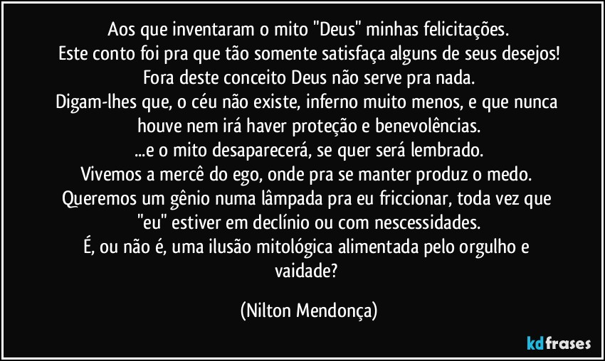 ⁠Aos que inventaram o mito "Deus" minhas felicitações. 
Este conto foi pra que tão somente satisfaça alguns de seus desejos!
Fora deste conceito Deus não serve pra nada.
Digam-lhes que, o céu não existe, inferno muito menos, e que nunca houve nem irá haver proteção e benevolências.
...e o mito desaparecerá, se quer será lembrado.
Vivemos a mercê do ego, onde pra se manter produz o medo. 
Queremos um gênio numa lâmpada pra eu friccionar, toda vez que "eu" estiver em declínio ou com nescessidades.
É, ou não é, uma ilusão mitológica alimentada pelo orgulho e vaidade? (Nilton Mendonça)