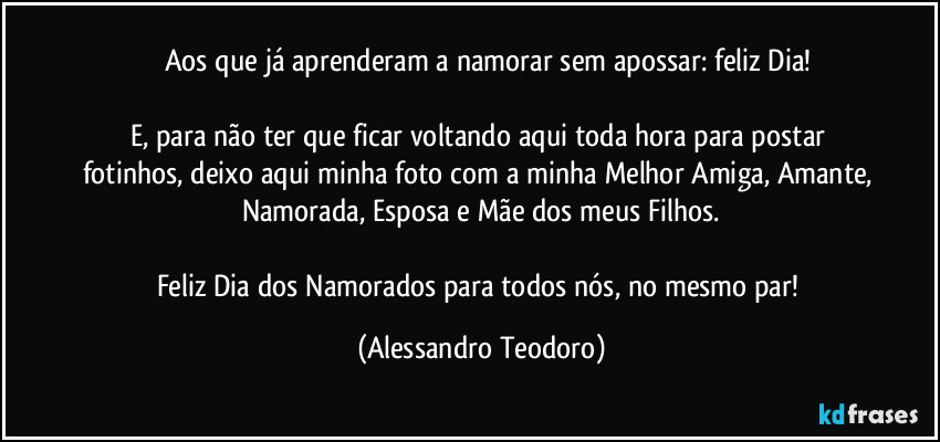 ⁠⁠Aos que já aprenderam a namorar sem apossar: feliz Dia!

E, para não ter que ficar voltando aqui toda hora para postar fotinhos, deixo aqui minha foto com a minha Melhor Amiga, Amante, Namorada, Esposa e Mãe dos meus Filhos.

Feliz Dia dos Namorados para todos nós, no mesmo par! (Alessandro Teodoro)