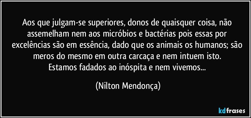 Aos que julgam-se superiores, donos de quaisquer coisa, não assemelham nem aos micróbios e bactérias pois essas por excelências são em essência, dado que os animais os humanos; são meros do mesmo em outra carcaça e nem intuem isto. 
Estamos fadados ao inóspita e nem vivemos... (Nilton Mendonça)