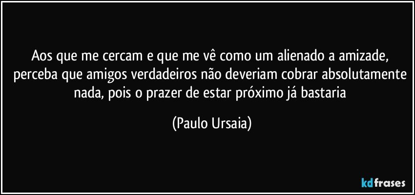 Aos que me cercam e que me vê como um alienado a amizade, perceba que amigos verdadeiros não deveriam cobrar absolutamente nada, pois o prazer de estar próximo já bastaria (Paulo Ursaia)