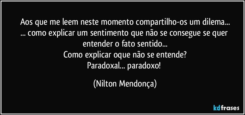 Aos que me leem neste momento compartilho-os um dilema...
... como explicar um sentimento que não se consegue se quer entender o fato sentido...
Como explicar oque não se entende?
Paradoxal... paradoxo! (Nilton Mendonça)