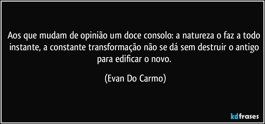 Aos que mudam de opinião um doce consolo: a natureza o faz a todo instante, a constante transformação não se dá sem destruir o antigo para edificar o novo. (Evan Do Carmo)