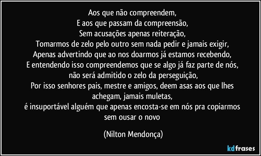 Aos que não compreendem, 
E aos que passam da compreensão, 
Sem acusações apenas reiteração, 
Tomarmos de zelo pelo outro sem nada pedir e jamais exigir, 
Apenas advertindo que ao nos doarmos já estamos recebendo, 
E entendendo isso compreendemos que se algo já faz parte de nós, não será admitido o zelo da perseguição,
Por isso senhores pais, mestre e amigos, deem asas aos que lhes achegam, jamais muletas, 
é insuportável alguém que apenas encosta-se em nós pra copiarmos sem ousar o novo (Nilton Mendonça)