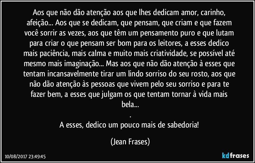 Aos que não dão atenção aos que lhes dedicam amor, carinho, afeição... Aos que se dedicam, que pensam, que criam e que fazem você sorrir as vezes, aos que têm um pensamento puro e que lutam para criar o que pensam ser bom para os leitores, a esses dedico mais paciência, mais calma e muito mais criatividade, se possível até mesmo mais imaginação... Mas aos que não dão atenção à esses que tentam incansavelmente tirar um lindo sorriso do seu rosto, aos que não dão atenção às pessoas que vivem pelo seu sorriso e para te fazer bem, a esses que julgam os que tentam tornar à vida mais bela...
.
A esses, dedico um pouco mais de sabedoria! (Jean Frases)