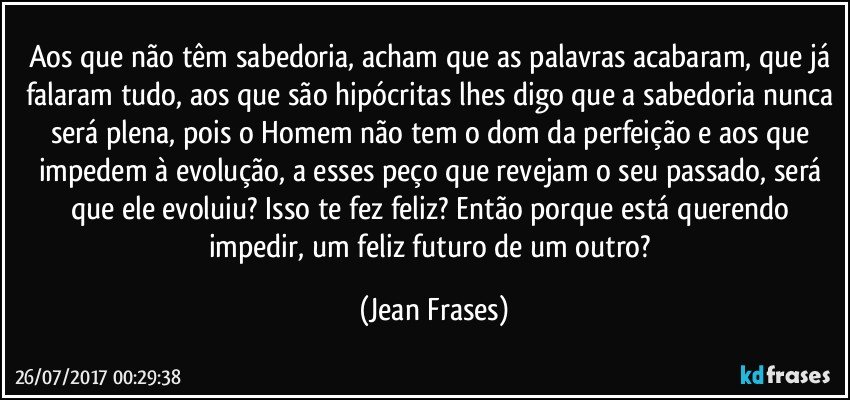 Aos que não têm sabedoria, acham que as palavras acabaram, que já falaram tudo, aos que são hipócritas lhes digo que a sabedoria nunca será plena, pois o Homem não tem o dom da perfeição e aos que impedem à evolução, a esses peço que revejam o seu passado, será que ele evoluiu? Isso te fez feliz? Então porque está querendo impedir, um feliz futuro de um outro? (Jean Frases)