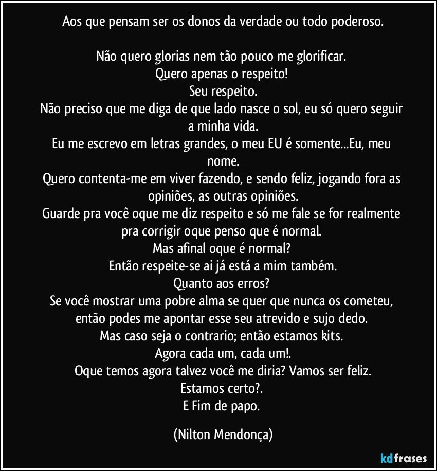 Aos que pensam ser os donos da verdade ou todo poderoso.

Não quero glorias nem tão pouco me glorificar. 
Quero apenas o respeito! 
Seu respeito.
Não preciso que me diga de que lado nasce o sol, eu só quero seguir a minha vida.
Eu me escrevo em letras grandes, o meu EU é somente...Eu, meu nome.
Quero contenta-me em viver fazendo, e sendo feliz, jogando fora as opiniões, as outras opiniões.
Guarde pra você oque me diz respeito e só me fale se for realmente pra corrigir oque penso que é normal. 
Mas afinal oque é normal? 
Então respeite-se ai já está a mim também.
Quanto aos erros? 
Se você mostrar uma pobre alma se quer que nunca os cometeu, então podes me apontar esse seu atrevido e sujo dedo. 
Mas caso seja o contrario; então estamos kits. 
Agora cada um, cada um!.
Oque temos agora talvez você me diria? Vamos ser feliz.
Estamos certo?. 
E Fim de papo. (Nilton Mendonça)