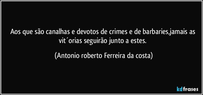 Aos que são canalhas e devotos de crimes e de barbaries,jamais as vit´orias seguirão junto a estes. (Antonio roberto Ferreira da costa)