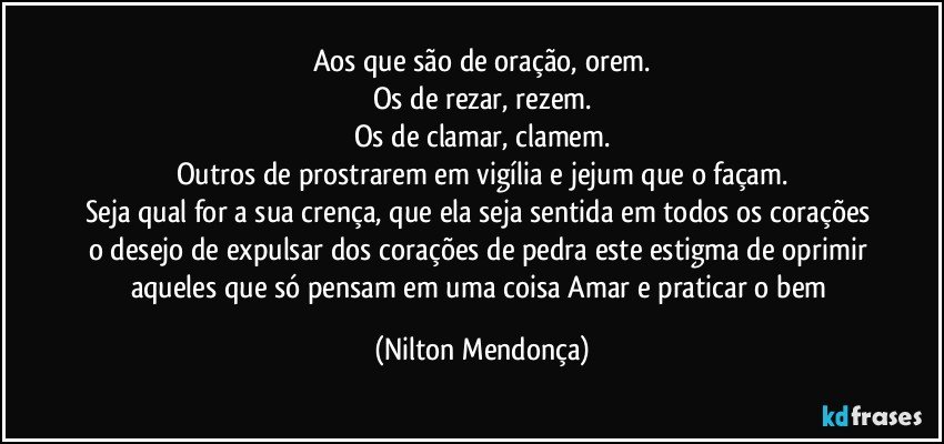 Aos que são de oração, orem.
Os de rezar, rezem.
Os de clamar, clamem.
Outros de prostrarem em vigília e jejum que o façam.
Seja qual for a sua crença, que ela seja sentida em todos os corações o desejo de expulsar dos corações de pedra este estigma de oprimir aqueles que só pensam em uma coisa Amar e praticar o bem (Nilton Mendonça)