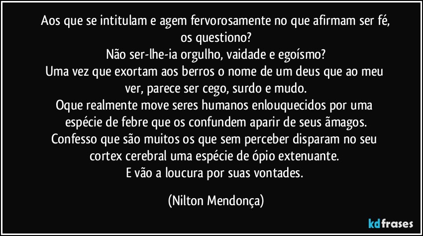 ⁠Aos que se intitulam e agem fervorosamente no que afirmam ser fé, os questiono?
Não ser-lhe-ia orgulho, vaidade e egoísmo?
Uma vez que exortam aos berros o nome de um deus que ao meu ver, parece ser cego, surdo e mudo.
Oque realmente move seres humanos enlouquecidos por uma espécie de febre que os confundem aparir de seus ãmagos.
Confesso que são muitos os que sem perceber disparam no seu cortex cerebral uma espécie de ópio extenuante. 
E vão a loucura por suas vontades. (Nilton Mendonça)