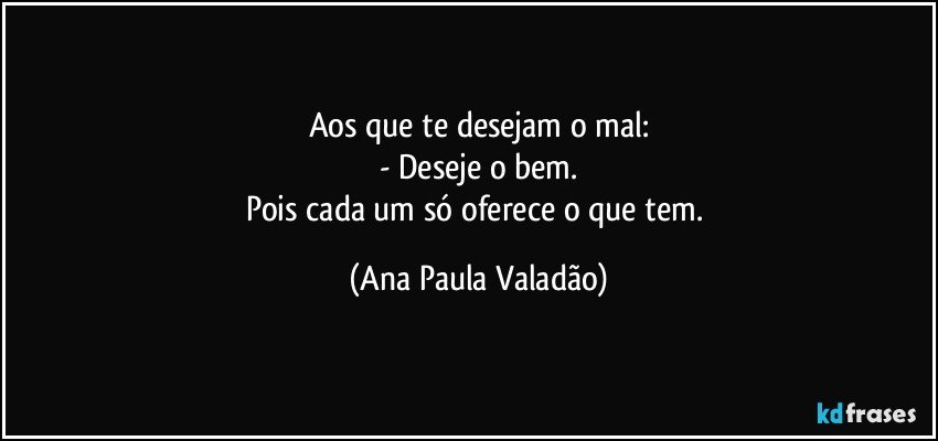 Aos que te desejam o mal:
- Deseje o bem.
Pois cada um só oferece o que tem. (Ana Paula Valadão)
