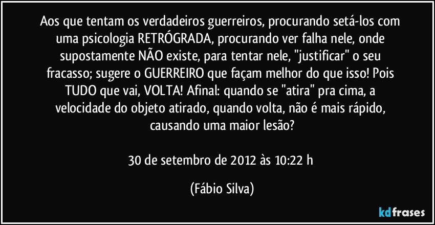 Aos que tentam os verdadeiros guerreiros, procurando setá-los com uma psicologia RETRÓGRADA, procurando ver falha nele, onde supostamente NÃO existe, para tentar nele, "justificar" o seu fracasso; sugere o GUERREIRO que façam melhor do que isso! Pois TUDO que vai, VOLTA! Afinal: quando se "atira" pra cima, a velocidade do objeto atirado, quando volta, não é mais rápido, causando uma maior lesão?

30 de setembro de 2012 às 10:22 h (Fábio Silva)