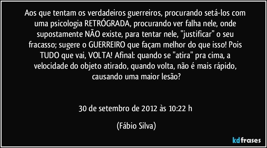 Aos que tentam os verdadeiros guerreiros, procurando setá-los com uma psicologia RETRÓGRADA, procurando ver falha nele, onde supostamente NÃO existe, para tentar nele, "justificar" o seu fracasso; sugere o GUERREIRO que façam melhor do que isso! Pois TUDO que vai, VOLTA! Afinal: quando se "atira" pra cima, a velocidade do objeto atirado, quando volta, não é mais rápido, causando uma maior lesão?


30 de setembro de 2012 às 10:22 h (Fábio Silva)