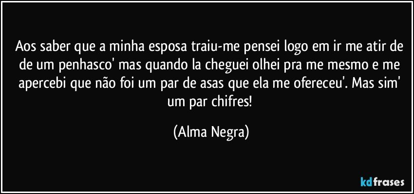 Aos saber que a minha esposa traiu-me pensei logo em ir me atir de de um penhasco' mas quando la cheguei olhei pra me  mesmo e me apercebi que não foi um par de asas que ela me ofereceu'. Mas sim' um par chifres! (Alma Negra)