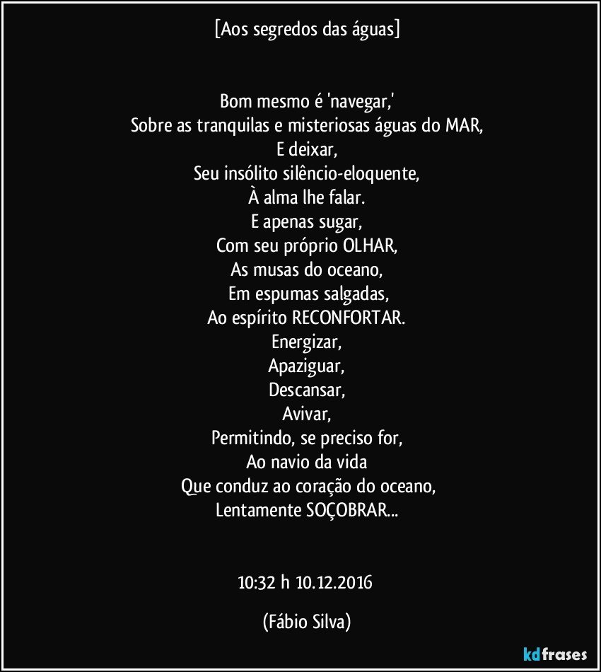 [Aos segredos das águas]


Bom mesmo é 'navegar,'
Sobre as tranquilas  e misteriosas águas do MAR,
E deixar,
Seu insólito silêncio-eloquente,
À alma  lhe falar.
E apenas sugar,
Com seu próprio OLHAR,
As musas do oceano,
 Em espumas salgadas,
Ao espírito RECONFORTAR.
Energizar,
Apaziguar,
Descansar,
Avivar,
Permitindo, se preciso for,
Ao navio da vida
 Que conduz ao coração do oceano,
Lentamente SOÇOBRAR...


10:32 h 10.12.2016 (Fábio Silva)