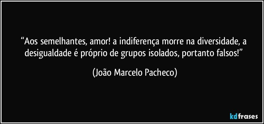 “Aos semelhantes, amor! a indiferença morre na diversidade, a desigualdade é próprio de grupos isolados, portanto falsos!” (João Marcelo Pacheco)