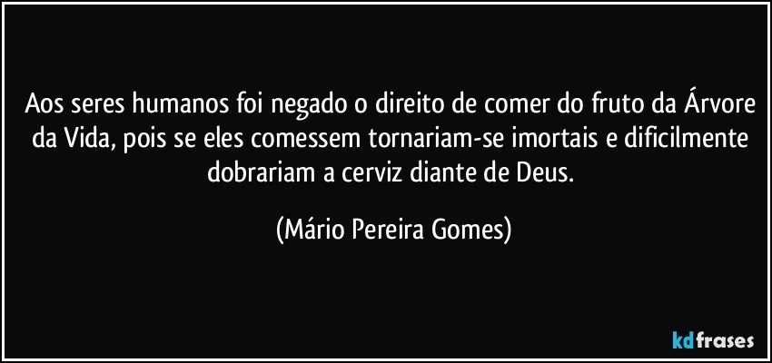 Aos seres humanos foi negado o direito de comer do fruto da Árvore da Vida, pois se eles comessem tornariam-se imortais e dificilmente dobrariam a cerviz diante de Deus. (Mário Pereira Gomes)