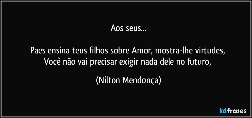 Aos seus...

Paes ensina teus filhos sobre Amor, mostra-lhe virtudes, 
Você não vai precisar exigir nada dele no futuro, (Nilton Mendonça)