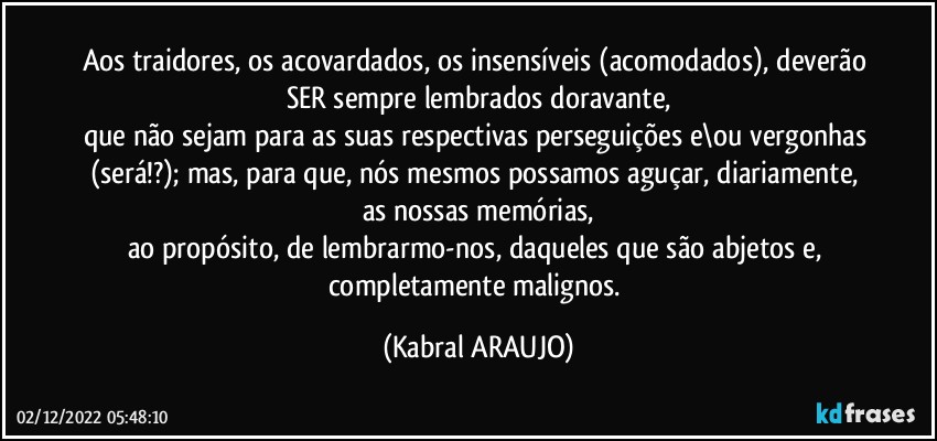 Aos traidores, os acovardados, os insensíveis (acomodados), deverão 
SER sempre lembrados doravante,
que não sejam para as suas respectivas perseguições e\ou vergonhas (será!?); mas, para que, nós mesmos possamos aguçar, diariamente, as nossas memórias,
ao propósito, de lembrarmo-nos, daqueles que são abjetos e, completamente malignos. (KABRAL ARAUJO)