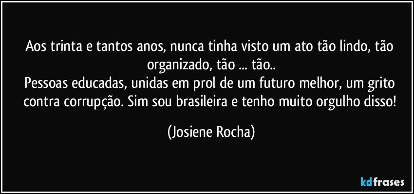 Aos trinta e tantos anos, nunca tinha visto um ato tão lindo, tão organizado, tão ... tão..
Pessoas educadas, unidas em prol de um futuro melhor, um grito contra corrupção. Sim sou brasileira e tenho muito orgulho disso! (Josiene Rocha)