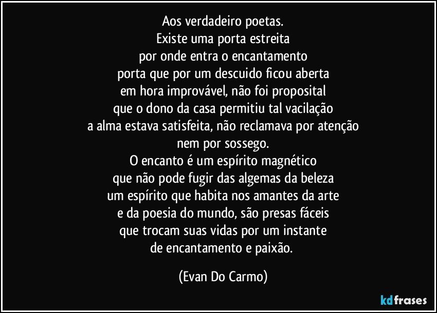 aos verdadeiro poetas.
Existe uma porta estreita
por onde entra o encantamento
porta que por um descuido ficou aberta
em hora improvável, não foi proposital
que o dono da casa permitiu tal vacilação
a alma estava satisfeita, não reclamava por atenção
nem por sossego.
O encanto é um espírito magnético
que não pode fugir das algemas da beleza
um espírito que habita nos amantes da arte
e da poesia do mundo, são presas fáceis
que trocam suas vidas por um instante
de encantamento e paixão. (Evan Do Carmo)