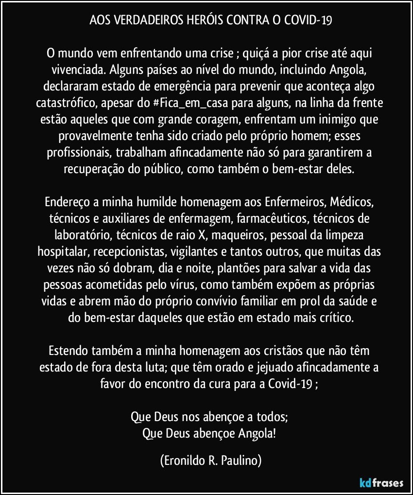 AOS VERDADEIROS HERÓIS CONTRA O COVID-19
O mundo vem enfrentando uma crise ; quiçá a pior crise até aqui vivenciada. Alguns países ao nível do mundo, incluindo Angola, declararam estado de emergência para prevenir que aconteça algo catastrófico, apesar do #Fica_em_casa para alguns, na linha da frente estão aqueles que com grande coragem, enfrentam um inimigo que provavelmente tenha sido criado pelo próprio homem; esses profissionais, trabalham afincadamente não só para garantirem a recuperação do público, como também o bem-estar deles.
Endereço a minha humilde homenagem aos Enfermeiros, Médicos, técnicos e auxiliares de enfermagem, farmacêuticos, técnicos de laboratório, técnicos de raio X, maqueiros, pessoal da limpeza hospitalar, recepcionistas, vigilantes e tantos outros, que muitas das vezes não só dobram, dia e noite, plantões para salvar a vida das pessoas acometidas pelo vírus, como também expõem as próprias vidas e abrem mão do próprio convívio familiar em prol da saúde e do bem-estar daqueles que estão em estado mais crítico.
Estendo também a minha homenagem aos cristãos que não têm estado de fora desta luta; que têm orado e jejuado afincadamente a favor do encontro da cura para a Covid-19 ;
Que Deus nos abençoe a todos;
Que Deus abençoe Angola! (Eronildo R. Paulino)