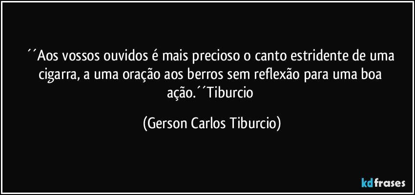 ´´Aos vossos ouvidos é mais precioso o canto estridente de uma cigarra, a uma oração aos berros sem reflexão para uma boa ação.´´Tiburcio (Gerson Carlos Tiburcio)