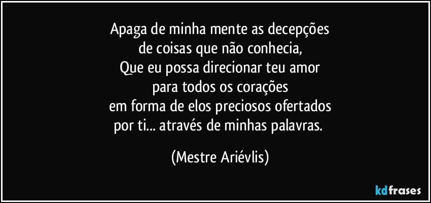 Apaga de minha mente as decepções
de coisas que não conhecia,
Que eu possa direcionar teu amor
para todos os corações
em forma de elos preciosos ofertados
por ti... através de minhas palavras. (Mestre Ariévlis)