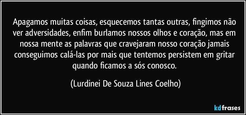 Apagamos muitas coisas, esquecemos tantas outras, fingimos não ver adversidades, enfim burlamos nossos olhos e coração, mas em nossa mente as palavras que cravejaram nosso coração jamais conseguimos calá-las por mais que tentemos  persistem em gritar quando ficamos a sós conosco. (Lurdinei De Souza Lines Coelho)