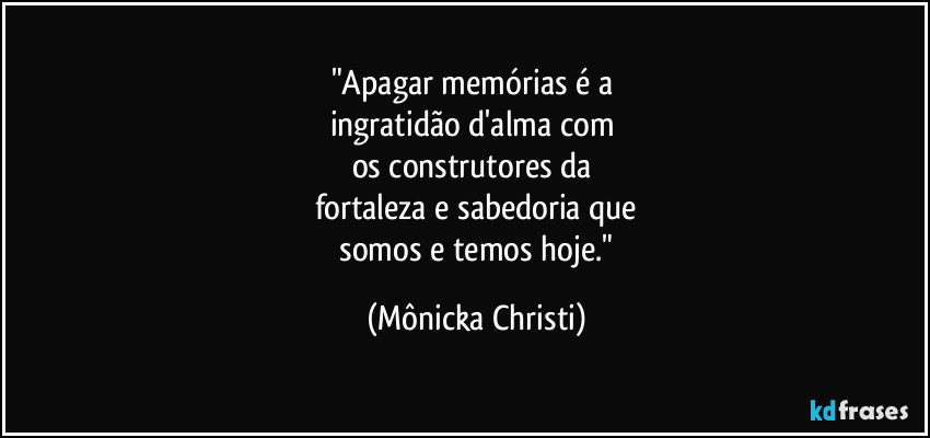 "Apagar memórias é a
ingratidão d'alma com
os construtores da
fortaleza e sabedoria que
somos e temos hoje." (Mônicka Christi)