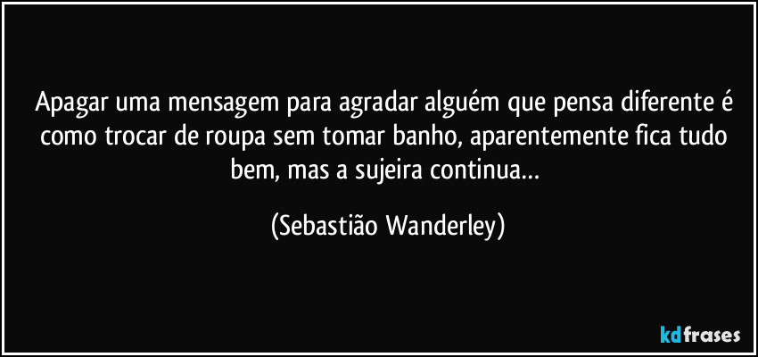 Apagar uma mensagem para agradar alguém que pensa diferente é como trocar de roupa sem tomar banho, aparentemente fica tudo bem, mas a sujeira continua… (Sebastião Wanderley)