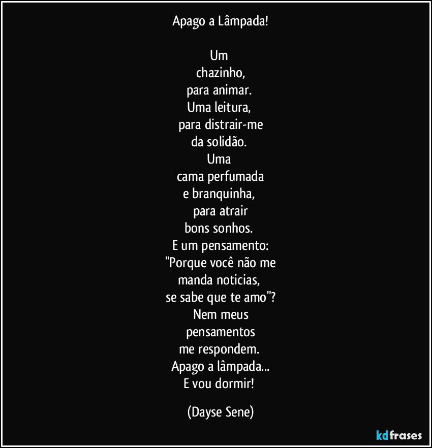 Apago a Lâmpada!

Um 
chazinho,
para animar. 
Uma leitura, 
para distrair-me
da solidão. 
Uma 
cama perfumada
e branquinha, 
para atrair
bons sonhos. 
E um pensamento:
"Porque você não me
manda noticias, 
se sabe que te amo"?
Nem meus
pensamentos
me respondem. 
Apago a lâmpada...
E vou dormir! (Dayse Sene)