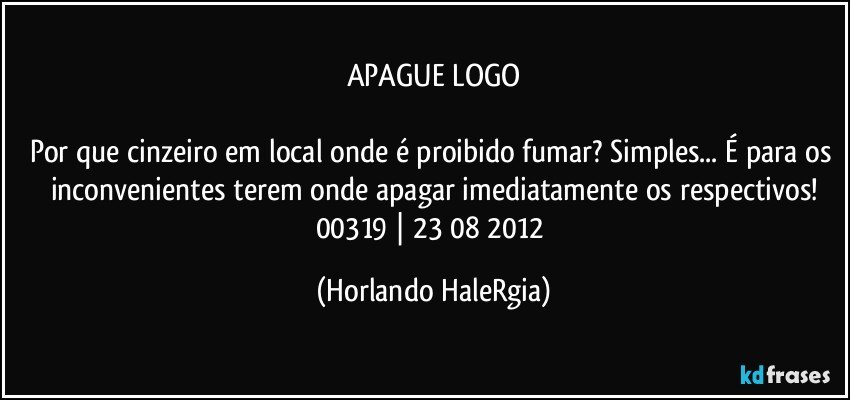 APAGUE LOGO

Por que cinzeiro em local onde é proibido fumar? Simples... É para os inconvenientes terem onde apagar imediatamente os respectivos!
00319 | 23/08/2012 (Horlando HaleRgia)