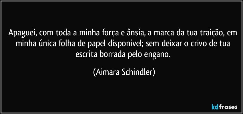 Apaguei, com toda a minha força e ânsia,  a marca da tua traição, em minha única folha de papel disponível;  sem deixar o crivo de tua escrita borrada pelo engano. (Aimara Schindler)