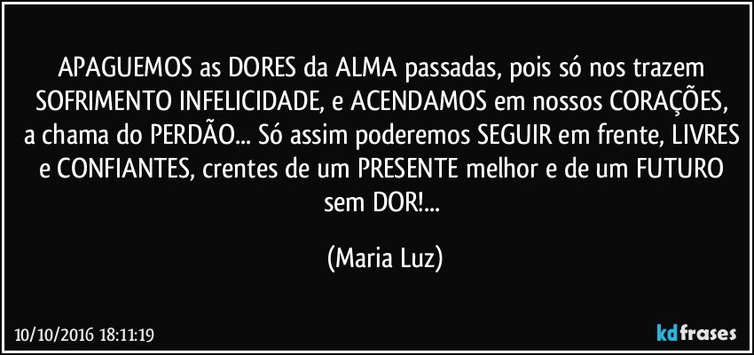 APAGUEMOS as DORES da ALMA passadas, pois só nos trazem SOFRIMENTO/ INFELICIDADE, e ACENDAMOS em nossos CORAÇÕES, a chama do PERDÃO... Só assim poderemos SEGUIR em frente, LIVRES e CONFIANTES, crentes de um PRESENTE melhor e de um FUTURO sem DOR!... (Maria Luz)