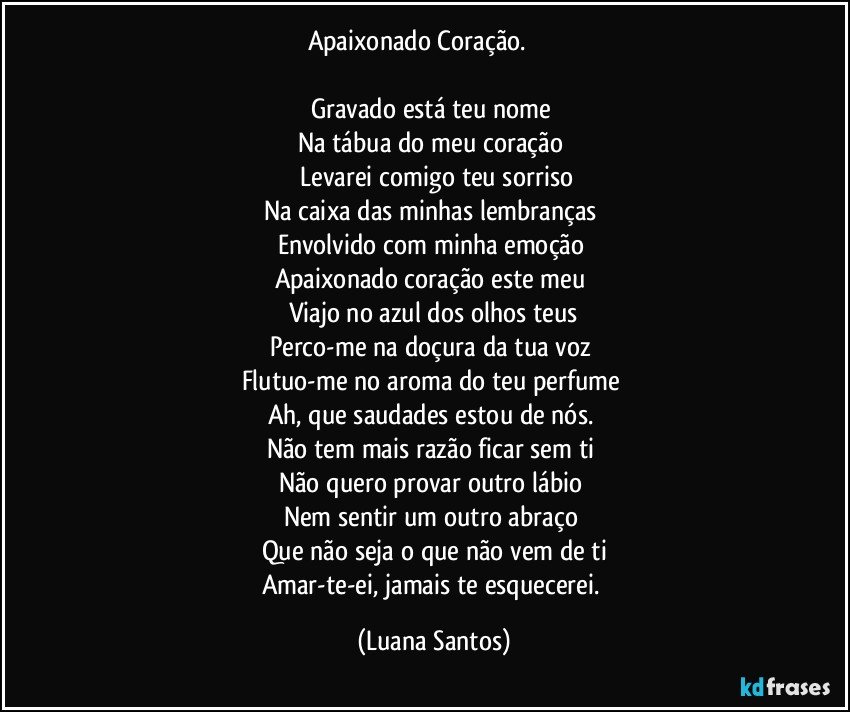 Apaixonado Coração.                    

Gravado está teu nome  
Na tábua do meu coração 
 Levarei  comigo teu sorriso
Na caixa das minhas lembranças 
Envolvido com minha emoção 
Apaixonado coração este meu 
Viajo no azul dos olhos  teus
Perco-me na doçura da tua voz  
Flutuo-me no aroma do teu  perfume 
Ah, que saudades estou de nós. 
Não tem mais razão ficar sem ti 
Não quero provar outro lábio 
Nem sentir um outro abraço 
Que não seja o que não vem de ti
Amar-te-ei, jamais te esquecerei. (Luana Santos)