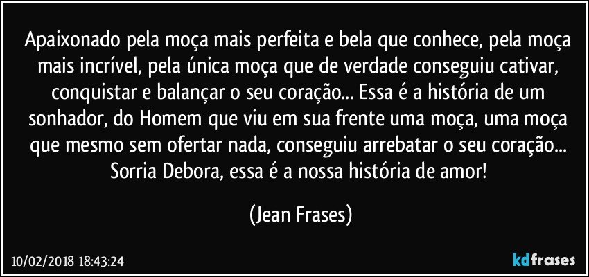 Apaixonado pela moça mais perfeita e bela que conhece, pela moça mais incrível, pela única moça que de verdade conseguiu cativar, conquistar e balançar o seu coração... Essa é a história de um sonhador, do Homem que viu em sua frente uma moça, uma moça que mesmo sem ofertar nada, conseguiu arrebatar o seu coração... Sorria Debora, essa é a nossa história de amor! (Jean Frases)